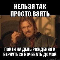 нельзя так просто взять пойти на день рождения и вернуться ночевать домой