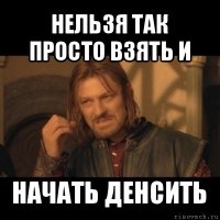 нельзя так просто взять и начать денсить