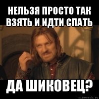 нельзя просто так взять и идти спать да шиковец?