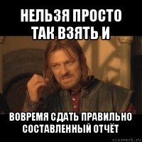 нельзя просто так взять и вовремя сдать правильно составленный отчёт