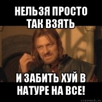 нельзя просто так взять и забить хуй в натуре на все!