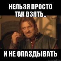 нельзя просто так взять.. и не опаздывать