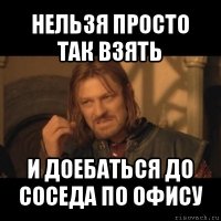 нельзя просто так взять и доебаться до соседа по офису