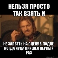 нельзя просто так взять и не залезть на сцену в подле, когда иуда пришел первый раз