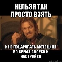 нельзя так просто взять и не поцарапать мотоцикл во время сборки и настройки