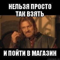 нельзя просто так взять и пойти в магазин