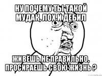 ну почему ты такой мудак, лох и дебил живёшь не правильно, просираешь свою жизнь ?