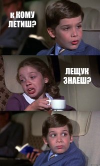 к КОМУ ЛЕТИШ? ЛЕЩУК ЗНАЕШ? 