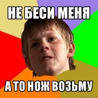 не беси меня а то нож возьму