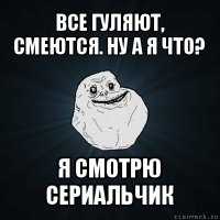 все гуляют, смеются. ну а я что? я смотрю сериальчик