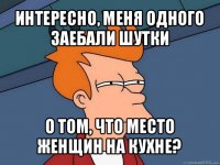 интересно, меня одного заебали шутки о том, что место женщин на кухне?