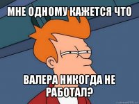 мне одному кажется что валера никогда не работал?