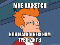 мне кажется или malkolnfix нам трындит :)