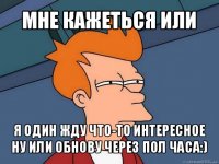 мне кажеться или я один жду что-то интересное ну или обнову через пол часа:)