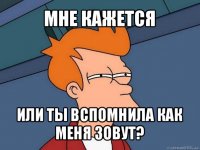 мне кажется или ты вспомнила как меня зовут?