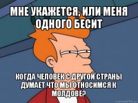 мне укажется, или меня одного бесит когда человек с другой страны думает что мы относимся к молдове?