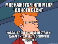 мне кажется, или меня одного бесит когда человек с другой страны думает что мы относимся к молдове?