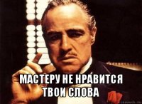  мастеру не нравится твои слова