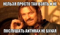 нельзя просто так взять и не послушать anthrax не бухая