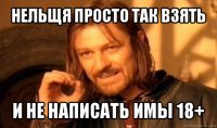 нельщя просто так взять и не написать имы 18+