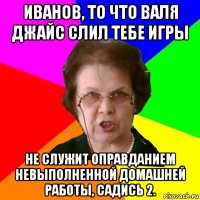 иванов, то что валя джайс слил тебе игры не служит оправданием невыполненной домашней работы, садись 2.