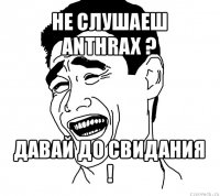 не слушаеш anthrax ? давай до свидания !