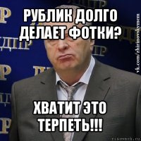 рублик долго делает фотки? хватит это терпеть!!!