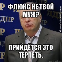 флюкс не твой муж? прийдётся это терпеть.