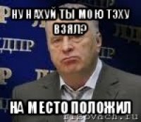 ну нахуй ты мою тэху взял? на место положил