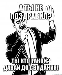 а ты не поздравил? ты кто такой? давай до свидания!