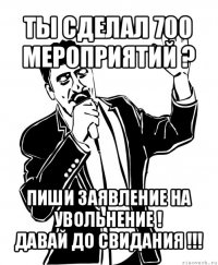 ты сделал 700 мероприятий ? пиши заявление на увольнение !
давай до свидания !!!