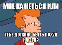 мне кажеться или тебе должно быть похуй на это?