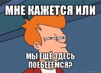 мне кажется или мы ещё здесь поебёёёмся?