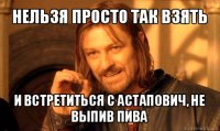 нельзя просто так взять и встретиться с астапович, не выпив пива