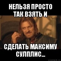 нельзя просто так взять и сделать максиму сулплис...