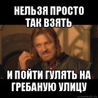 нельзя просто так взять и пойти гулять на гребаную улицу