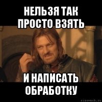 нельзя так просто взять и написать обработку