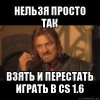 нельзя просто так взять и перестать играть в cs 1.6