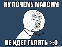 ну почему максим не идет гулять >:о