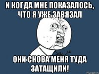 и когда мне показалось, что я уже завязал они снова меня туда затащили!