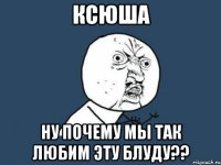 ксюша ну почему мы так любим эту блуду??