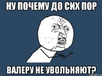 ну почему до сих пор валеру не увольняют?