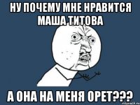 ну почему мне нравится маша титова а она на меня орет???