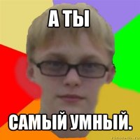 а ты самый умный.