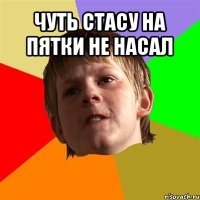 чуть стасу на пятки не насал 