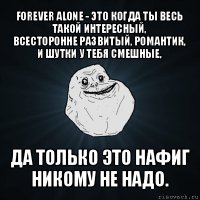 forever alone - это когда ты весь такой интересный,
всесторонне развитый, романтик, и шутки у тебя смешные, да только это нафиг никому не надо.