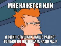 мне кажется или я один слушаю "наше радио" только по пятницам, ради чд ?