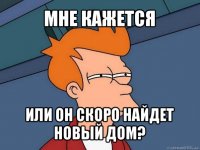 мне кажется или он скоро найдет новый дом?