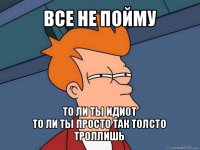 все не пойму то ли ты идиот
то ли ты просто так толсто троллишь