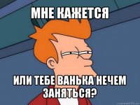 мне кажется или тебе ванька нечем заняться?